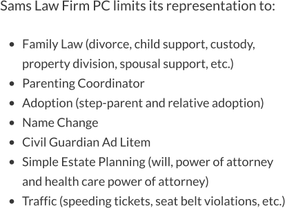 Sams Law Firm PC limits its representation to:  •	Family Law (divorce, child support, custody, property division, spousal support, etc.) •	Parenting Coordinator •	Adoption (step-parent and relative adoption) •	Name Change •	Civil Guardian Ad Litem •	Simple Estate Planning (will, power of attorney and health care power of attorney) •	Traffic (speeding tickets, seat belt violations, etc.)