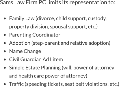 Sams Law Firm PC limits its representation to:  •	Family Law (divorce, child support, custody, property division, spousal support, etc.) •	Parenting Coordinator •	Adoption (step-parent and relative adoption) •	Name Change •	Civil Guardian Ad Litem •	Simple Estate Planning (will, power of attorney and health care power of attorney) •	Traffic (speeding tickets, seat belt violations, etc.)